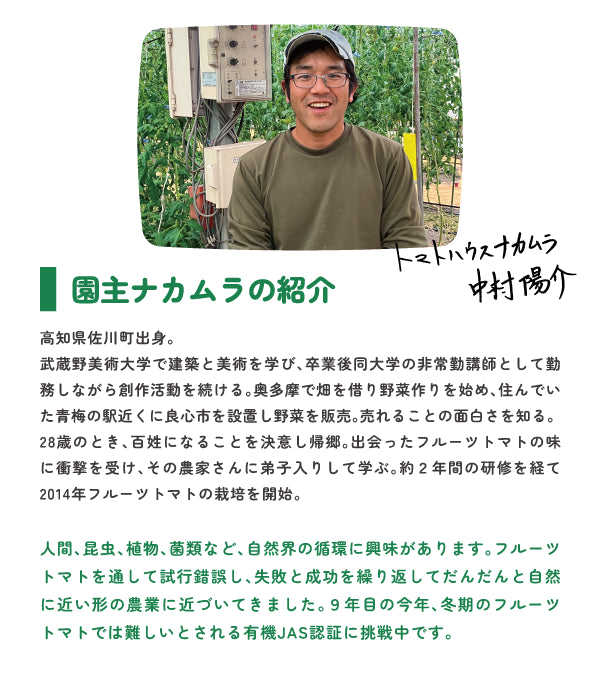 高知県佐川町出身。 武蔵野美術大学で建築と美術を学び、卒業後同大学の非常勤講師として勤務しながら創作活動を続ける。奥多摩で畑を借り野菜作りを始め、住んでいた青梅の駅近くに良心市を設置し野菜を販売。売れることの面白さを知る。 28歳のとき、百姓になることを決意し帰郷。出会ったフルーツトマトの味に衝撃を受け、その農家さんに弟子入りして学ぶ。約2年間の研修を経て2014年フルーツトマトの栽培を開始。 人間、昆虫、植物、菌類など、自然界の循環に興味があります。フルーツトマトを通して試行錯誤し、失敗と成功を繰り返してだんだんと自然に近い形の農業に近づいてきました。9年目の今年、冬期のフルーツトマトでは難しいとされる有機JAS認証に挑戦中です。